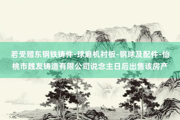 若受赠东钢铁铸件-球磨机衬板-钢球及配件-仙桃市魏友铸造有限公司说念主日后出售该房产