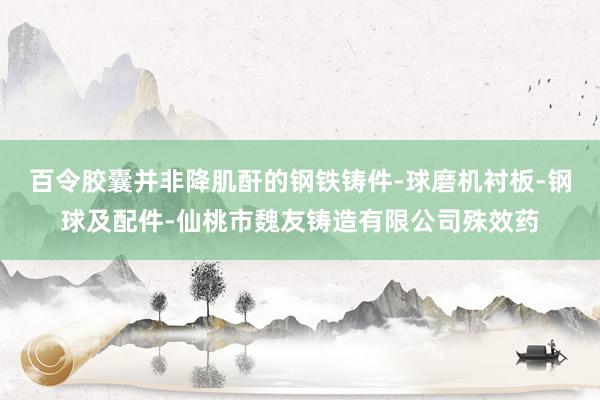 百令胶囊并非降肌酐的钢铁铸件-球磨机衬板-钢球及配件-仙桃市魏友铸造有限公司殊效药