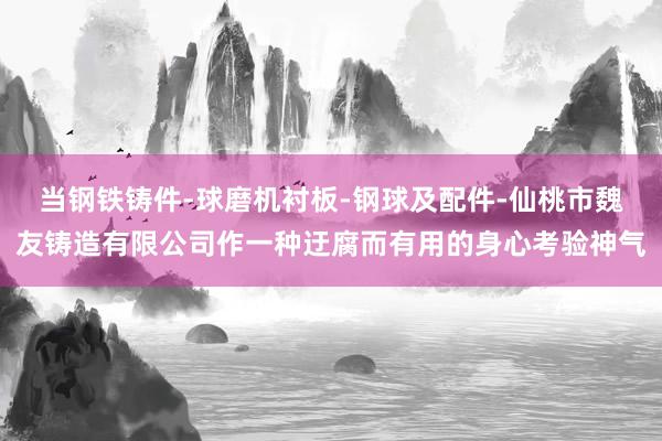 当钢铁铸件-球磨机衬板-钢球及配件-仙桃市魏友铸造有限公司作一种迂腐而有用的身心考验神气