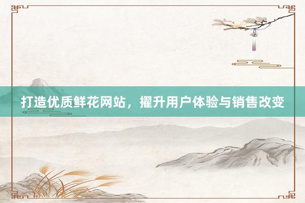 打造优质鲜花网站，擢升用户体验与销售改变