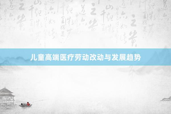 儿童高端医疗劳动改动与发展趋势